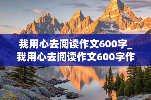 我用心去阅读作文600字_我用心去阅读作文600字作文