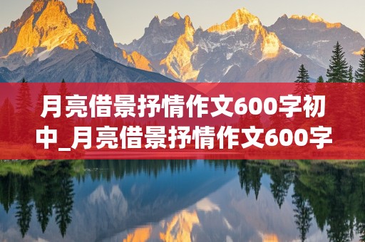 月亮借景抒情作文600字初中_月亮借景抒情作文600字初中告别