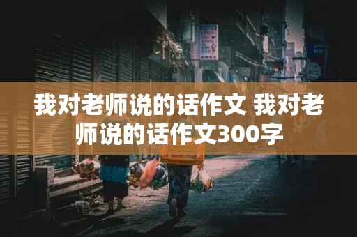 我对老师说的话作文 我对老师说的话作文300字