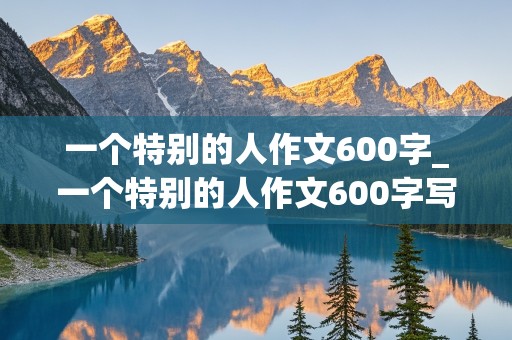 一个特别的人作文600字_一个特别的人作文600字写母亲