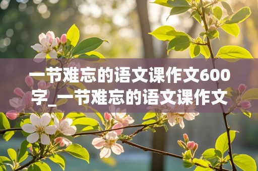 一节难忘的语文课作文600字_一节难忘的语文课作文600字初一