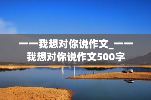 一一我想对你说作文_一一我想对你说作文500字