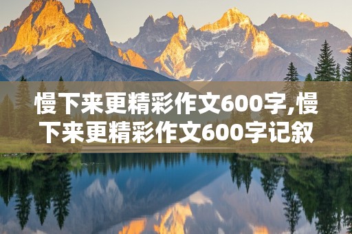 慢下来更精彩作文600字,慢下来更精彩作文600字记叙文