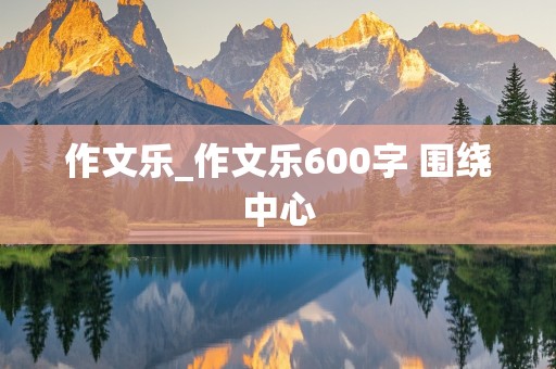 作文乐_作文乐600字 围绕中心