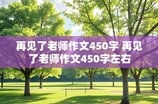 再见了老师作文450字 再见了老师作文450字左右