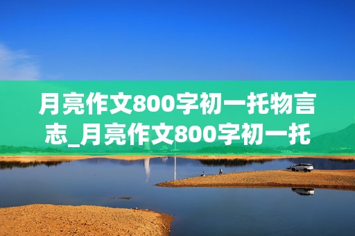 月亮作文800字初一托物言志_月亮作文800字初一托物言志或借景抒情