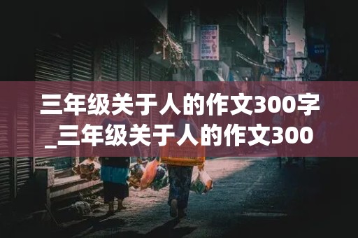 三年级关于人的作文300字_三年级关于人的作文300字左右