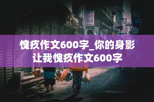 愧疚作文600字_你的身影让我愧疚作文600字