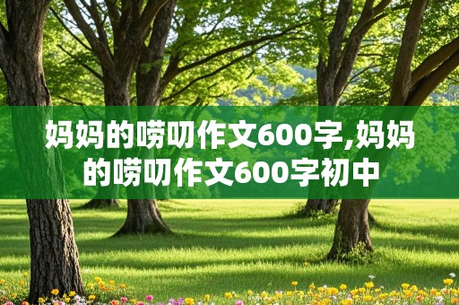 妈妈的唠叨作文600字,妈妈的唠叨作文600字初中