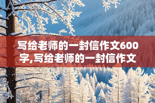 写给老师的一封信作文600字,写给老师的一封信作文600字,优秀获奖作文