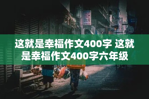 这就是幸福作文400字 这就是幸福作文400字六年级