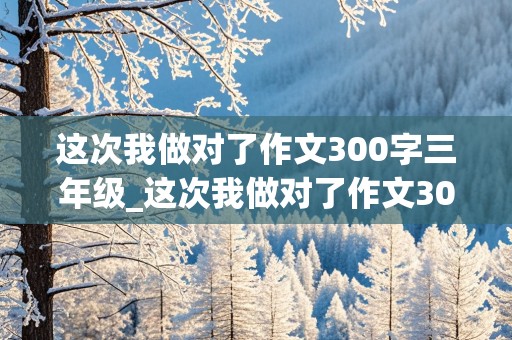 这次我做对了作文300字三年级_这次我做对了作文300字三年级假期