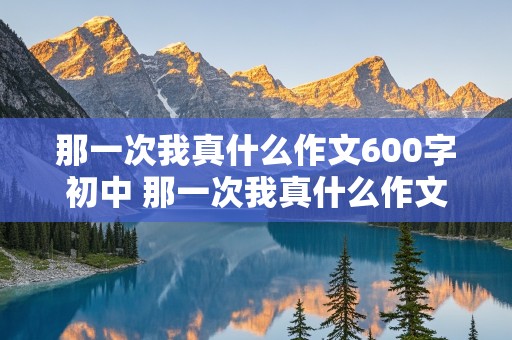 那一次我真什么作文600字初中 那一次我真什么作文600字初中关于亲情