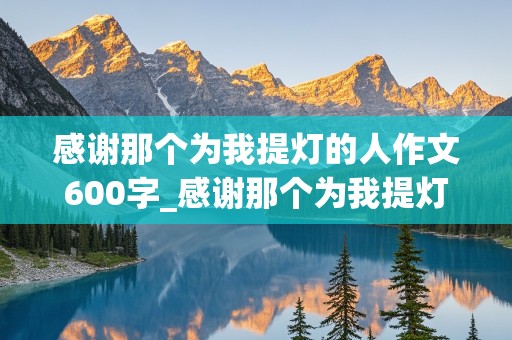 感谢那个为我提灯的人作文600字_感谢那个为我提灯的人作文600字老师