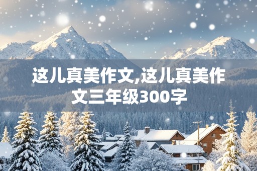 这儿真美作文,这儿真美作文三年级300字