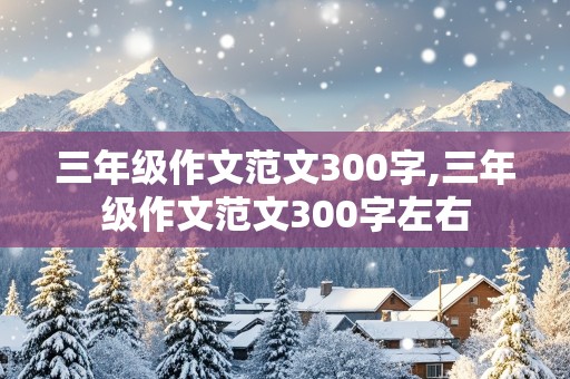 三年级作文范文300字,三年级作文范文300字左右