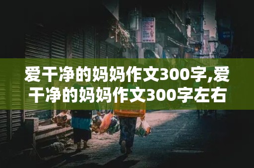 爱干净的妈妈作文300字,爱干净的妈妈作文300字左右