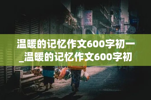 温暖的记忆作文600字初一_温暖的记忆作文600字初一作文