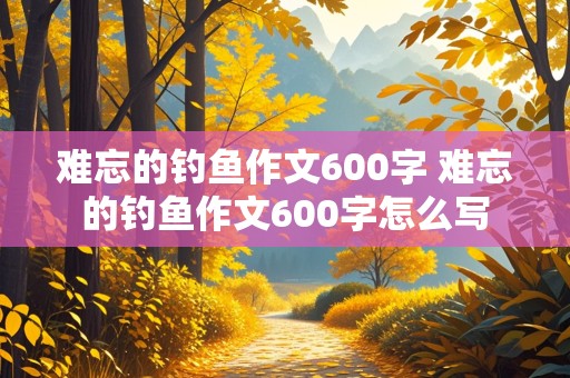 难忘的钓鱼作文600字 难忘的钓鱼作文600字怎么写