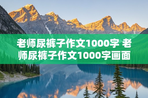 老师尿裤子作文1000字 老师尿裤子作文1000字画面感