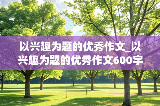 以兴趣为题的优秀作文_以兴趣为题的优秀作文600字