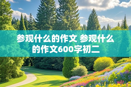 参观什么的作文 参观什么的作文600字初二