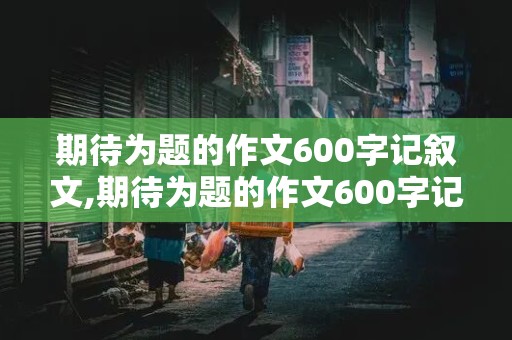 期待为题的作文600字记叙文,期待为题的作文600字记叙文初二