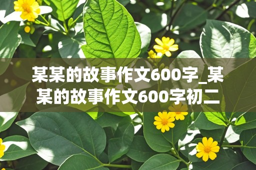 某某的故事作文600字_某某的故事作文600字初二