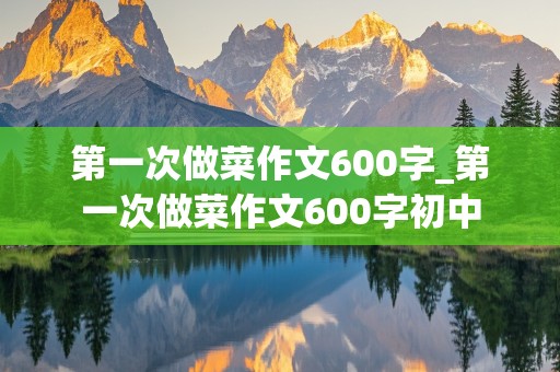 第一次做菜作文600字_第一次做菜作文600字初中