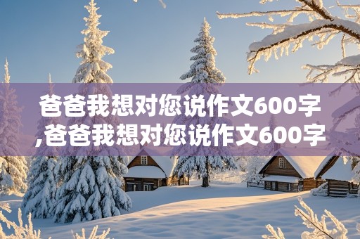 爸爸我想对您说作文600字,爸爸我想对您说作文600字左右