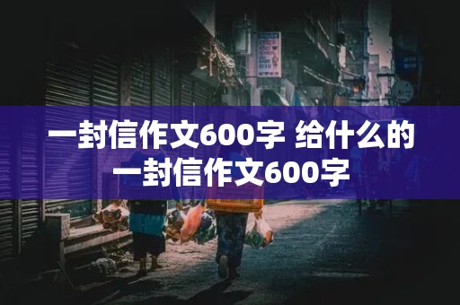 一封信作文600字 给什么的一封信作文600字