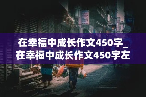 在幸福中成长作文450字_在幸福中成长作文450字左右