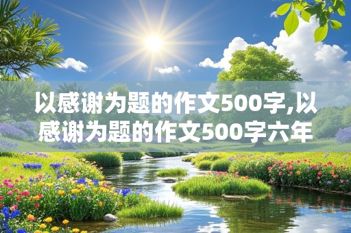 以感谢为题的作文500字,以感谢为题的作文500字六年级