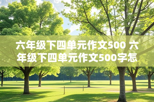 六年级下四单元作文500 六年级下四单元作文500字怎么写