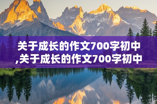 关于成长的作文700字初中,关于成长的作文700字初中记叙文