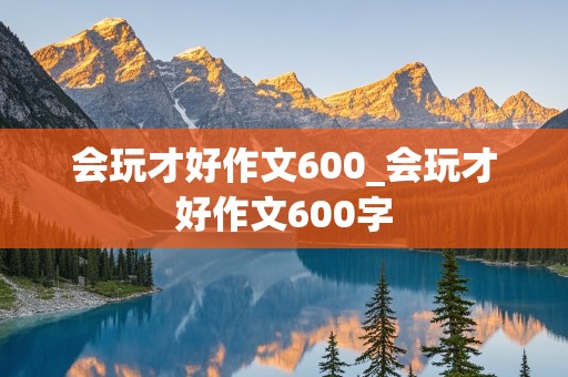 会玩才好作文600_会玩才好作文600字