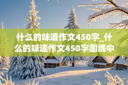 什么的味道作文450字_什么的味道作文450字围绕中心意思来写