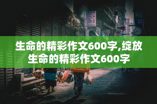 生命的精彩作文600字,绽放生命的精彩作文600字