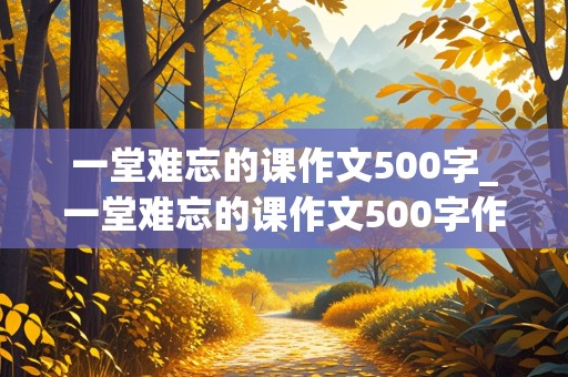 一堂难忘的课作文500字_一堂难忘的课作文500字作文