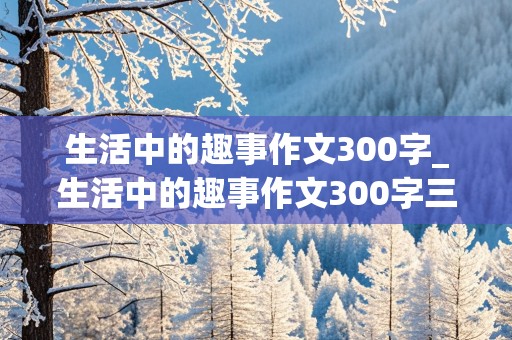 生活中的趣事作文300字_生活中的趣事作文300字三年级