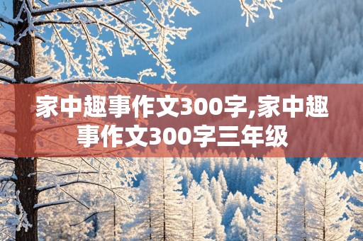 家中趣事作文300字,家中趣事作文300字三年级