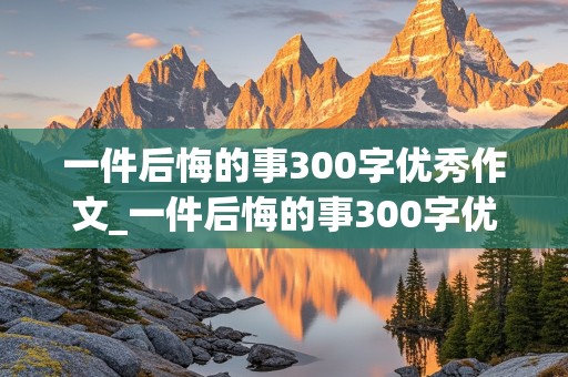 一件后悔的事300字优秀作文_一件后悔的事300字优秀作文三年级