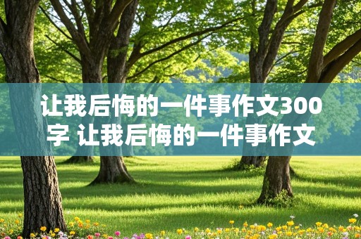 让我后悔的一件事作文300字 让我后悔的一件事作文300字作文