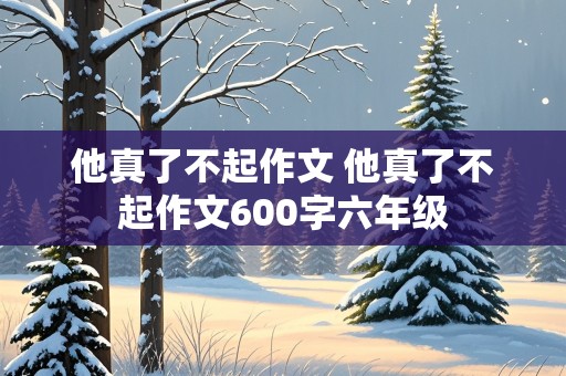 他真了不起作文 他真了不起作文600字六年级