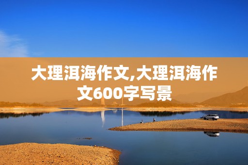 大理洱海作文,大理洱海作文600字写景