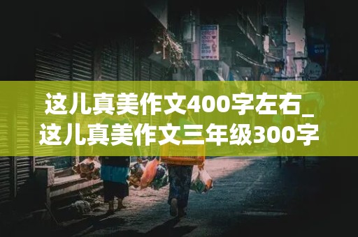 这儿真美作文400字左右_这儿真美作文三年级300字