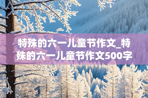 特殊的六一儿童节作文_特殊的六一儿童节作文500字