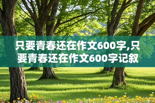 只要青春还在作文600字,只要青春还在作文600字记叙文