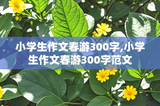 小学生作文春游300字,小学生作文春游300字范文