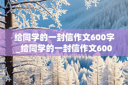 给同学的一封信作文600字_给同学的一封信作文600字六年级